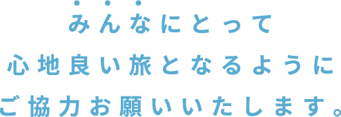 みんなにとって心地良い旅となるようにご協力お願いいたします。