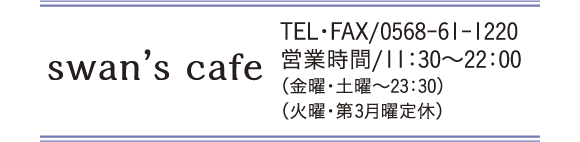 swan's cafe TEL・FAX/0568-61-1220 営業時間/11:30～22:00(金曜・土曜～23:30）（火曜・第3月曜定休）